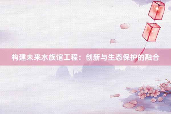 构建未来水族馆工程：创新与生态保护的融合